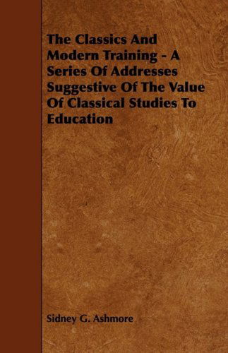 The Classics and Modern Training - a Series of Addresses Suggestive of the Value of Classical Studies to Education - Sidney G. Ashmore - Books - Rossetti Press - 9781444621686 - April 14, 2009