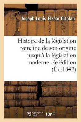 Cover for Joseph-Louis-Elzear Ortolan · Histoire de la Legislation Romaine Depuis Son Origine Jusqu'a La Legislation Moderne. 2e Edition (Paperback Book) (2017)