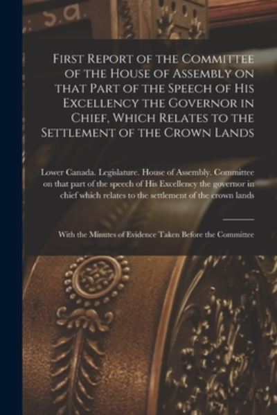 Cover for Lower Canada Legislature House of a · First Report of the Committee of the House of Assembly on That Part of the Speech of His Excellency the Governor in Chief, Which Relates to the Settlement of the Crown Lands [microform] (Paperback Book) (2021)