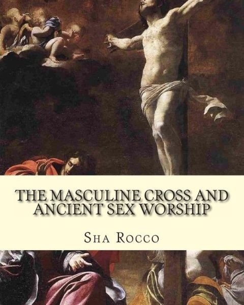 The Masculine Cross and Ancient Sex Worship: Illustrated Edition - Sha Rocco - Books - CreateSpace Independent Publishing Platf - 9781461134688 - April 29, 2011