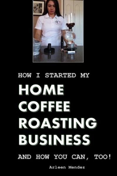 Cover for Arleen Mendez · How I Started My Home Coffee Roasting Business, and How You Can, Too! (Paperback Book) (2016)