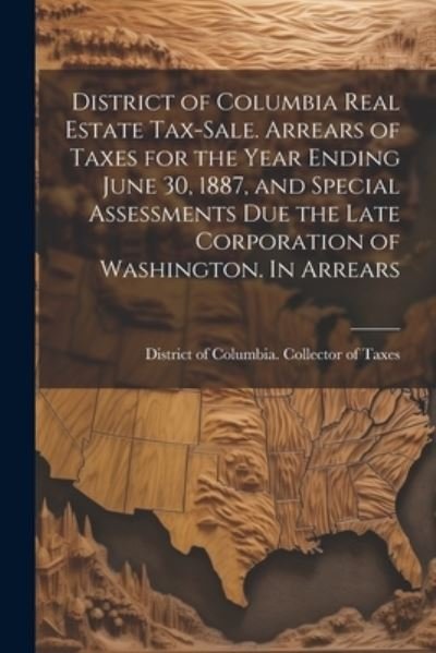 Cover for District of Columbia Collector of Ta · District of Columbia Real Estate Tax-Sale. Arrears of Taxes for the Year Ending June 30, 1887, and Special Assessments Due the Late Corporation of Washington. in Arrears (Bok) (2023)