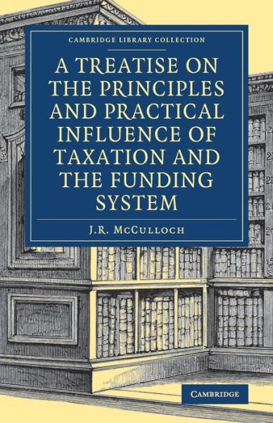 Cover for J. R. McCulloch · A Treatise on the Principles and Practical Influence of Taxation and the Funding System - Cambridge Library Collection - British and Irish History, 19th Century (Paperback Book) (2017)