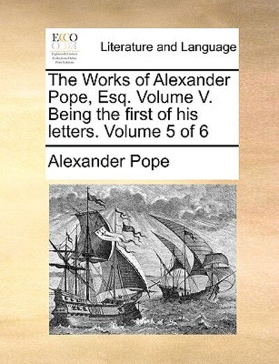 The Works of Alexander Pope, Esq. Volume V. Being the First of His Letters. Volume 5 of 6 - Alexander Pope - Books - Gale Ecco, Print Editions - 9781170499689 - May 29, 2010