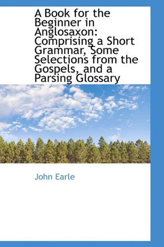 A Book for the Beginner in Anglosaxon: Comprising a Short Grammar, Some Selections from the Gospels, - John Earle - Książki - BiblioLife - 9781110161690 - 16 maja 2009