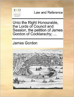Cover for James Gordon · Unto the Right Honourable, the Lords of Council and Session, the Petition of James Gordon of Cocklarachy; ... (Taschenbuch) (2010)