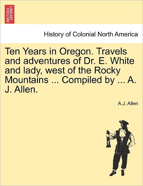 Cover for A J Allen · Ten Years in Oregon. Travels and Adventures of Dr. E. White and Lady, West of the Rocky Mountains ... Compiled by ... A. J. Allen. (Pocketbok) (2011)
