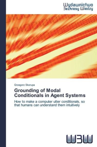 Cover for Grzegorz Skorupa · Grounding of Modal Conditionals in Agent Systems: How to Make a Computer Utter Conditionals, So That Humans Can Understand Them Intuitively (Pocketbok) (2014)