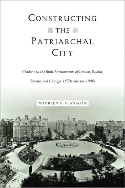 Cover for Maureen A. Flanagan · Constructing the Patriarchal City: Gender and the Built Environments of London, Dublin, Toronto, and Chicago, 1870s into the 1940s - Urban Life, Landscape and Policy (Hardcover Book) (2018)