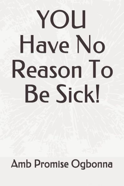 YOU Have No Reason To Be Sick! - Amb Promise Ogbonna - Books - Independently Published - 9798633498691 - April 2, 2020