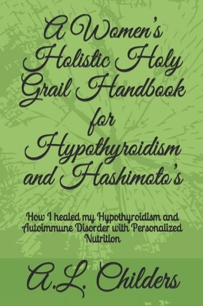 Cover for A L Childers · A Women's Holistic Holy Grail Handbook for Hypothyroidism and Hashimoto's: How I healed my Hypothyroidism and Autoimmune Disorder with Personalized Nutrition (Pocketbok) (2020)