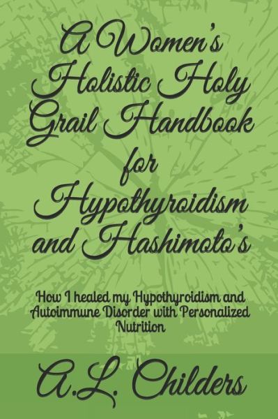 Cover for A L Childers · A Women's Holistic Holy Grail Handbook for Hypothyroidism and Hashimoto's: How I healed my Hypothyroidism and Autoimmune Disorder with Personalized Nutrition (Paperback Book) (2020)