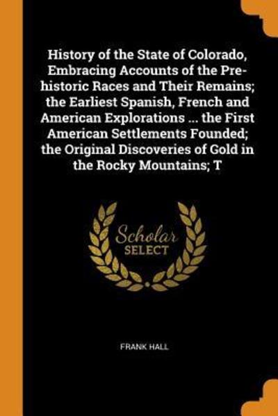 History of the State of Colorado, Embracing Accounts of the Pre-Historic Races and Their Remains; The Earliest Spanish, French and American Explorations ... the First American Settlements Founded; The Original Discoveries of Gold in the Rocky Mountains; T - Frank Hall - Böcker - Franklin Classics - 9780342662692 - 12 oktober 2018