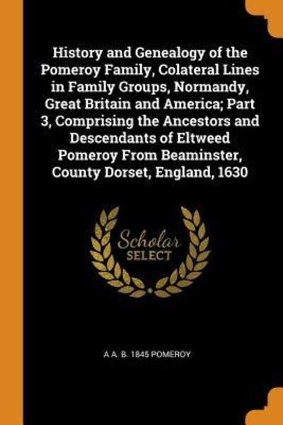 Cover for A A B 1845 Pomeroy · History and Genealogy of the Pomeroy Family, Colateral Lines in Family Groups, Normandy, Great Britain and America; Part 3, Comprising the Ancestors and Descendants of Eltweed Pomeroy from Beaminster, County Dorset, England, 1630 (Paperback Book) (2018)