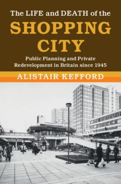 Cover for Kefford, Alistair (Universiteit Leiden) · The Life and Death of the Shopping City: Public Planning and Private Redevelopment in Britain since 1945 - Modern British Histories (Hardcover bog) [New edition] (2022)