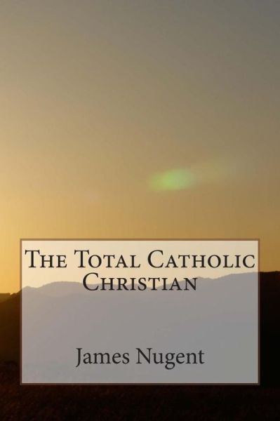 The Total Catholic Christian - James Nugent - Books - Createspace - 9781500230692 - June 18, 2014