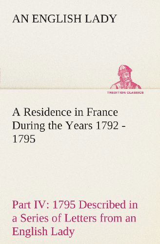 A Residence in France During the Years 1792, 1793, 1794 and 1795, Part Iv., 1795 Described in a Series of Letters from an English Lady: with General ... Character and Manners (Tredition Classics) - An English Lady - Books - tredition - 9783849192693 - February 18, 2013