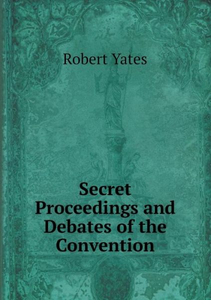 Secret Proceedings and Debates of the Convention - Robert Yates - Libros - Book on Demand Ltd. - 9785519066693 - 26 de octubre de 2014