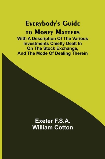 Cover for Exeter F S a William Cotton · Everybody's Guide to Money Matters; With a description of the various investments chiefly dealt in on the stock exchange, and the mode of dealing therein (Paperback Book) (2021)