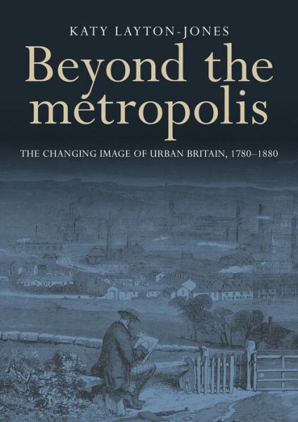Cover for Katy Layton-Jones · Beyond the Metropolis: The Changing Image of Urban Britain, 1780–1880 (Hardcover Book) (2016)