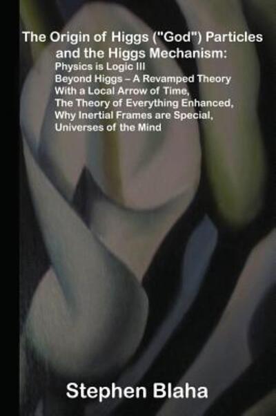 Cover for Stephen Blaha · The Origin of Higgs  Particles and the Higgs Mechanism : Physics is Logic III, Beyond Higgs - A Revamped Theory With a Local Arrow of Time, The ... Frames are Special, Universes of the Mind (Gebundenes Buch) (2015)