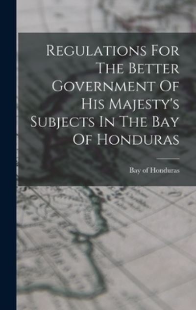 Cover for Honduras Bay Of · Regulations for the Better Government of His Majesty's Subjects in the Bay of Honduras (Book) (2022)