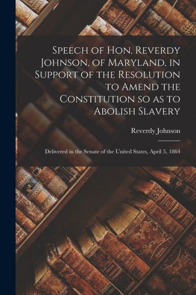 Reverdy 1796-1876 Johnson · Speech of Hon. Reverdy Johnson, of Maryland, in Support of the Resolution to Amend the Constitution so as to Abolish Slavery (Paperback Book) (2021)