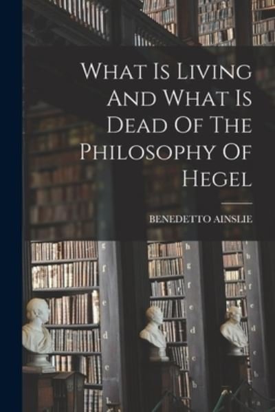 What Is Living and What Is Dead of the Philosophy of Hegel - Benedetto Ainslie - Books - Creative Media Partners, LLC - 9781016550697 - October 27, 2022