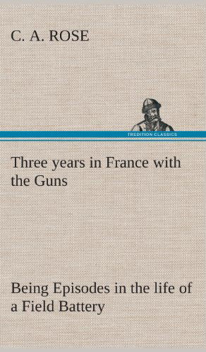 Cover for C. A. Rose · Three Years in France with the Guns: Being Episodes in the Life of a Field Battery (Hardcover Book) (2013)