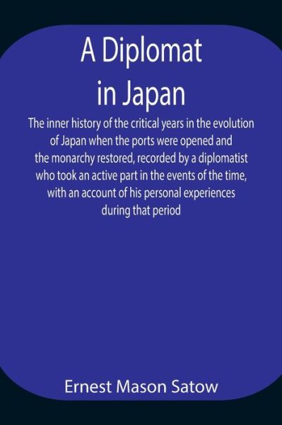 A Diplomat in Japan The inner history of the critical years in the evolution of Japan when the ports were opened and the monarchy restored, recorded by a diplomatist who took an active part in the events of the time, with an account of his personal experi - Ernest Mason Satow - Books - Alpha Edition - 9789354944697 - August 17, 2021