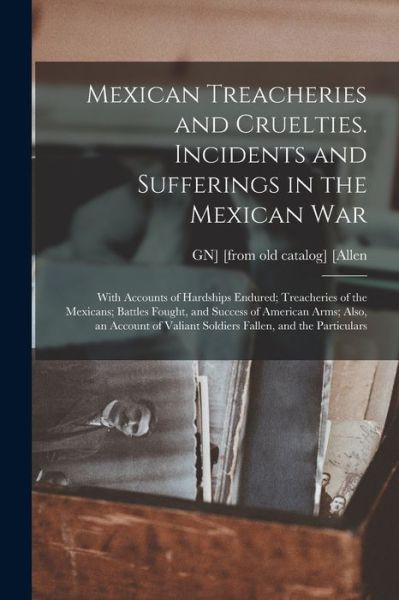 Cover for Gn] [From Old Catalog] [Allen · Mexican Treacheries and Cruelties. Incidents and Sufferings in the Mexican War; with Accounts of Hardships Endured; Treacheries of the Mexicans; Battles Fought, and Success of American Arms; Also, an Account of Valiant Soldiers Fallen, and the Particulars (Book) (2022)