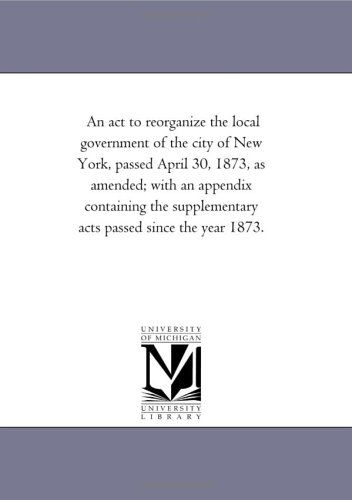 Cover for Michigan Historical Reprint Series · An Act to Reorganize the Local Government of the City of New York, Passed April 30, 1873, As Amended; with an Appendix Containing the Supplementary Acts Passed Since the Year 1873. (Paperback Book) (2006)