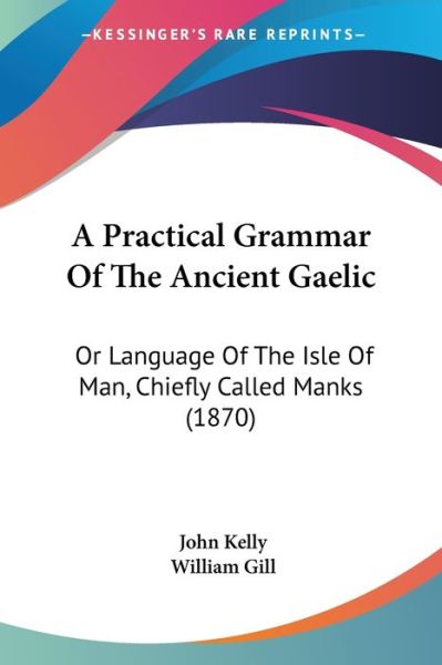 A Practical Grammar of the Ancient Gaelic: or Language of the Isle of Man, Chiefly Called Manks (1870) - John Kelly - Libros - Kessinger Publishing - 9781437463699 - 2009