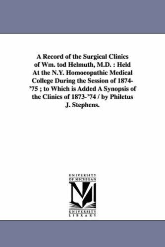 Cover for Michigan Historical Reprint Series · A Record of the Surgical Clinics of Wm. Tod Helmuth, M.d. : Held at the N.y. Homoeopathic Medical College During the Session of 1874'75 ; to Which is ... Clinics of 1873'74 / by Philetus J. Stephens. (Paperback Book) (2006)