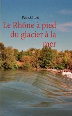 Le Rhone a Pied Du Glacier a La Mer - Patrick Huet - Livros - Books On Demand - 9782810613700 - 11 de abril de 2011