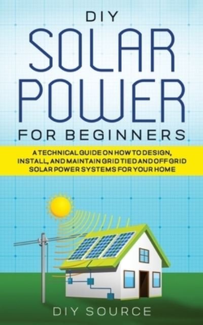 Cover for Diy Source · DIY Solar Power for Beginners, a Technical Guide on How to Design, Install, and Maintain Grid-Tied and Off-Grid Solar Power Systems for Your Home (Paperback Book) (2021)