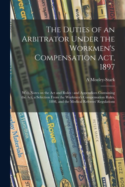 Cover for A Mozley-Stark · The Duties of an Arbitrator Under the Workmen's Compensation Act, 1897 [electronic Resource]: With Notes on the Act and Rules: and Appendices Containing the Act, a Selection From the Workmen's Compensation Rules, 1898, and the Medical Referees'... (Paperback Book) (2021)