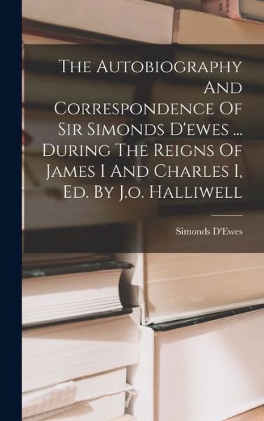 Cover for 1st Bart. ) Simonds D'Ewes (Sir · Autobiography and Correspondence of Sir Simonds d'ewes ... During the Reigns of James I and Charles I, Ed. by J. O. Halliwell (Book) (2022)