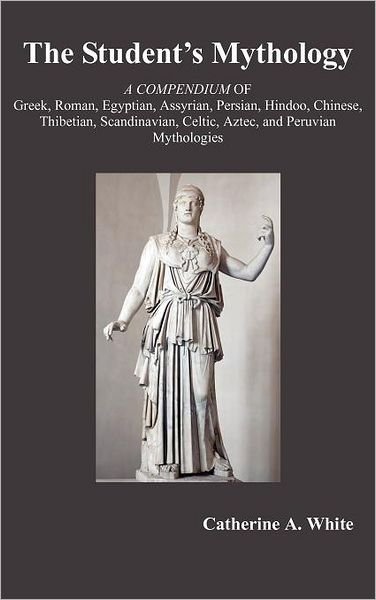 Cover for Catherine White · The Student's Mythology: a Compendium of Greek, Roman, Egyptian, Assyrian, Persian, Hindoo, Chinese, Thibetian, Scandinavian, Celtic, Aztec, and Peruvian Mythologies (Hardcover Book) [Reprint edition] (2012)