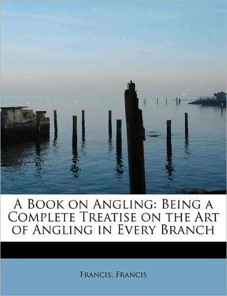 Cover for Francis Francis · A Book on Angling: Being a Complete Treatise on the Art of Angling in Every Branch (Paperback Book) (2011)