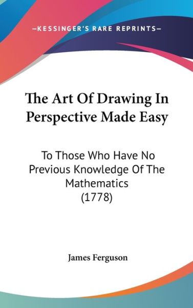 The Art of Drawing in Perspective Made Easy: to Those Who Have No Previous Knowledge of the Mathematics (1778) - James Ferguson - Books - Kessinger Publishing - 9781437371703 - December 22, 2008