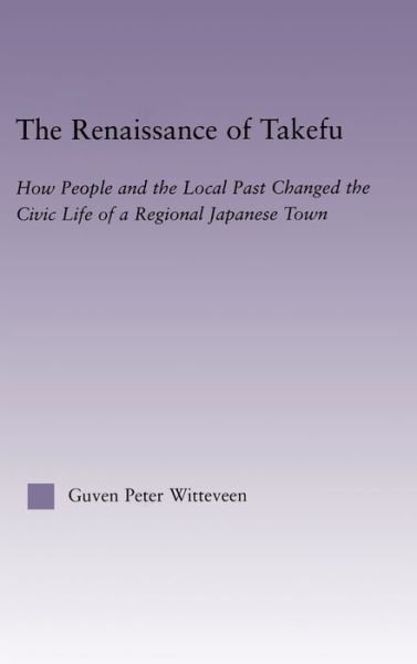 Cover for Guven Peter Witteveen · The Renaissance of Takefu: How People and the Local Past Changed the Civic Life of a Regional Japanese Town - East Asia: History, Politics, Sociology and Culture (Hardcover Book) (2003)