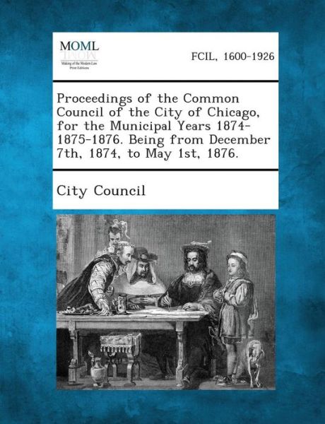 Cover for City Council · Proceedings of the Common Council of the City of Chicago, for the Municipal Years 1874-1875-1876. Being from December 7th, 1874, to May 1st, 1876. (Pocketbok) (2013)