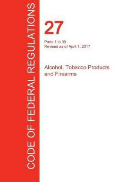 Cover for Office of the Federal Register (Cfr) · Cfr 27, Parts 1 to 39, Alcohol, Tobacco Products and Firearms, April 01, 2017 (Volume 1 of 3) (Paperback Book) (2017)