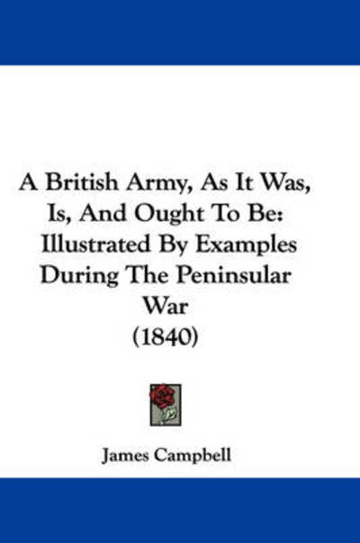 A British Army, As It Was, Is, and Ought to Be: Illustrated by Examples During the Peninsular War (1840) - James Campbell - Books - Kessinger Publishing - 9781437486704 - 2009