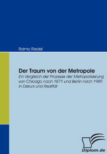 Cover for Raimo Riedel · Der Traum Von Der Metropole: Ein Vergleich Der Prozesse Der Metropolisierung Von Chicago Nach 1871 Und Berlin Nach 1989 in Diskurs Und Realität (Paperback Book) [German edition] (2007)