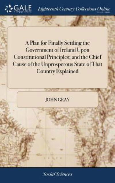 Cover for John Gray · A Plan for Finally Settling the Government of Ireland Upon Constitutional Principles; and the Chief Cause of the Unprosperous State of That Country Explained (Innbunden bok) (2018)