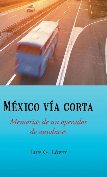 Cover for Luis G Lopez · Mexico Via Corta: Memorias De Un Operador De Autobuses (Hardcover Book) (2014)