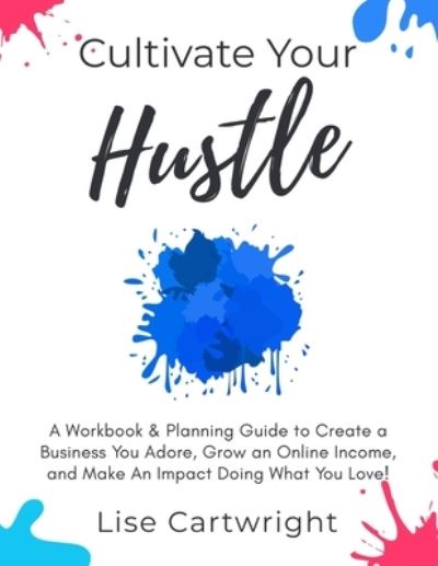 Cover for Lise Cartwright · Cultivate Your Hustle : A Workbook &amp; Planning Guide to Create a Business You Adore, Grow Your Online Income and Make an Impact Doing What You Love! (Paperback Book) (2019)