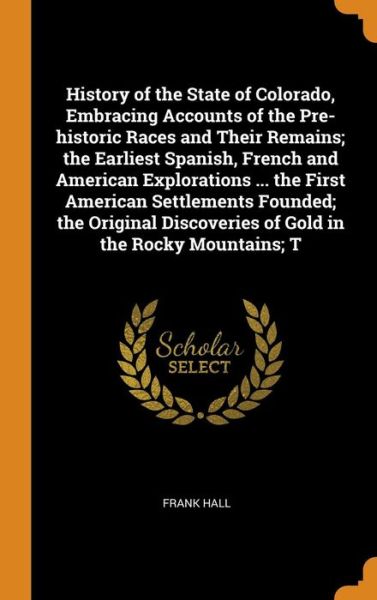 Cover for Frank Hall · History of the State of Colorado, Embracing Accounts of the Pre-Historic Races and Their Remains; The Earliest Spanish, French and American Explorations ... the First American Settlements Founded; The Original Discoveries of Gold in the Rocky Mountains; T (Hardcover Book) (2018)